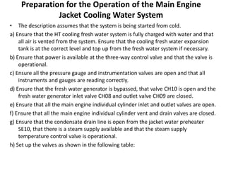 Preparation for the Operation of the Main Engine
Jacket Cooling Water System
• The description assumes that the system is being started from cold.
a) Ensure that the HT cooling fresh water system is fully charged with water and that
all air is vented from the system. Ensure that the cooling fresh water expansion
tank is at the correct level and top up from the fresh water system if necessary.
b) Ensure that power is available at the three-way control valve and that the valve is
operational.
c) Ensure all the pressure gauge and instrumentation valves are open and that all
instruments and gauges are reading correctly.
d) Ensure that the fresh water generator is bypassed, that valve CH10 is open and the
fresh water generator inlet valve CH08 and outlet valve CH09 are closed.
e) Ensure that all the main engine individual cylinder inlet and outlet valves are open.
f) Ensure that all the main engine individual cylinder vent and drain valves are closed.
g) Ensure that the condensate drain line is open from the jacket water preheater
SE10, that there is a steam supply available and that the steam supply
temperature control valve is operational.
h) Set up the valves as shown in the following table:
 