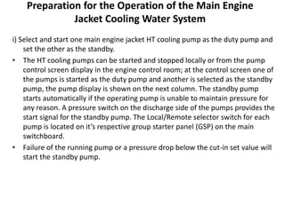 Preparation for the Operation of the Main Engine
Jacket Cooling Water System
i) Select and start one main engine jacket HT cooling pump as the duty pump and
set the other as the standby.
• The HT cooling pumps can be started and stopped locally or from the pump
control screen display in the engine control room; at the control screen one of
the pumps is started as the duty pump and another is selected as the standby
pump, the pump display is shown on the next column. The standby pump
starts automatically if the operating pump is unable to maintain pressure for
any reason. A pressure switch on the discharge side of the pumps provides the
start signal for the standby pump. The Local/Remote selector switch for each
pump is located on it’s respective group starter panel (GSP) on the main
switchboard.
• Failure of the running pump or a pressure drop below the cut-in set value will
start the standby pump.
 