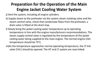 Preparation for the Operation of the Main
Engine Jacket Cooling Water System
j) Vent the system, including all engine cylinders.
k) Supply steam to the preheater via the system steam isolating valve and the
steam control valve, check that condensate flows from the preheater, a
drain valve is fitted at the drain trap.
l) Slowly bring the jacket cooling water temperature up to operating
temperature in line with the engine manufacturers recommendations. The
steam supply control valve is regulated by the temperature of the jacket
cooling water being supplied to the main engine. The normal engine inlet
temperature should be 73°C.
m)As the temperature approaches normal operating temperature, the LT link
valve CH11 should be opened. The HT and LT system are now linked.
 
