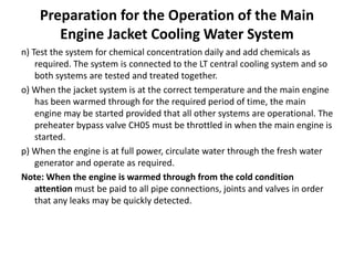 Preparation for the Operation of the Main
Engine Jacket Cooling Water System
n) Test the system for chemical concentration daily and add chemicals as
required. The system is connected to the LT central cooling system and so
both systems are tested and treated together.
o) When the jacket system is at the correct temperature and the main engine
has been warmed through for the required period of time, the main
engine may be started provided that all other systems are operational. The
preheater bypass valve CH05 must be throttled in when the main engine is
started.
p) When the engine is at full power, circulate water through the fresh water
generator and operate as required.
Note: When the engine is warmed through from the cold condition
attention must be paid to all pipe connections, joints and valves in order
that any leaks may be quickly detected.
 