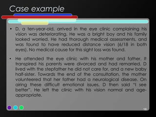 Case example
• D, a ten-year-old, arrived in the eye clinic complaining his
vision was deteriorating. He was a bright boy and his family
looked worried. He had thorough medical assessments, and
was found to have reduced distance vision (6/18 in both
eyes). No medical cause for this sight loss was found.
16
• He attended the eye clinic with his mother and father. It
transpired his parents were divorced and had remarried. D
lived with the stepfather he did not care for, and a new baby
half-sister. Towards the end of the consultation, the mother
volunteered that her father had a neurological disease. On
airing these difficult emotional issues, D then said “I see
better”. He left the clinic with his vision normal and age-
appropriate.
 