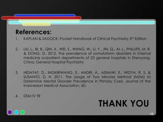 THANK YOU
References:
1. KAPLAN & SADOCK; Pocket Handbook of Clinical Psychiatry 5th Edition
2. LIU, L., BI, B., QIN, X., WEI, S., WANG, W., LI, Y., JIN, Q., AI, L., PHILLIPS, M. R.
& DONG, G. 2012. The prevalence of somatoform disorders in internal
medicine outpatient departments of 23 general hospitals in Shenyang,
China. General Hospital Psychiatry
3. HIDAYAT, D., INGKIRIWANG, E., ANDRI, A., ASNAWI, E., WIDYA, R. S. &
SUSANTO, D. H. 2011. The Usage of Two Minutes Method (M2M) to
Determine Mental Disorder Prevalence in Primary Care. Journal of the
Indonesian Medical Association, 60.
4. DSM IV TR
18
 