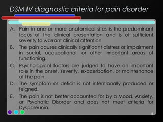 DSM IV diagnostic criteria for pain disorder
A. Pain in one or more anatomical sites is the predominant
focus of the clinical presentation and is of sufficient
severity to warrant clinical attention
B. The pain causes clinically significant distress or impairment
in social, occupational, or other important areas of
functioning.
C. Psychological factors are judged to have an important
role in the onset, severity, exacerbation, or maintenance
of the pain.
D. The symptom or deficit is not intentionally produced or
feigned.
E. The pain is not better accounted for by a Mood, Anxiety,
or Psychotic Disorder and does not meet criteria for
Dyspareunia.
5
 