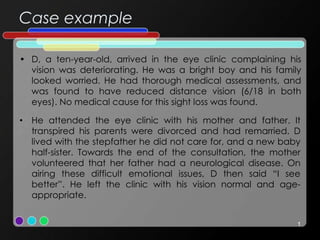 Case example
• D, a ten-year-old, arrived in the eye clinic complaining his
vision was deteriorating. He was a bright boy and his family
looked worried. He had thorough medical assessments, and
was found to have reduced distance vision (6/18 in both
eyes). No medical cause for this sight loss was found.
1
• He attended the eye clinic with his mother and father. It
transpired his parents were divorced and had remarried. D
lived with the stepfather he did not care for, and a new baby
half-sister. Towards the end of the consultation, the mother
volunteered that her father had a neurological disease. On
airing these difficult emotional issues, D then said “I see
better”. He left the clinic with his vision normal and age-
appropriate.
 