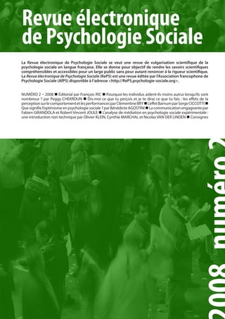 Revue électronique
de Psychologie Sociale
La Revue électronique de Psychologie Sociale se veut une revue de vulgarisation scientifique de la
psychologie sociale en langue française. Elle se donne pour objectif de rendre les savoirs scientifiques
compréhensibles et accessibles pour un large public sans pour autant renoncer à la rigueur scientifique.
La Revue électronique de Psychologie Sociale (RePS) est une revue éditée par l’Association francophone de
Psychologie Sociale (AfPS) disponible à l’adresse <http://RePS.psychologie-sociale.org>.


numéro 2 – 2008  éditorial par François rIC  Pourquoi les individus aident-ils moins autrui lorsqu’ils sont
nombreux ? par Peggy CHEKroun  Dis-moi ce que tu perçois et je te dirai ce que tu fais : les effets de la
perception sur le comportement et les performances par Clémentine BrY  L’effet Barnum par Serge CICCoTTI 
Que signifie l’optimisme en psychologie sociale ? par Bénédicte AGoSTInI  La communication engageante par
Fabien GIrAnDoLA et robert-Vincent JouLE  L’analyse de médiation en psychologie sociale expérimentale :
une introduction non technique par olivier KLEIn, Cynthie mArCHAL et nicolas VAn DEr LInDEn  Consignes




         PAGE 1                                       Revue électronique de Psychologie Sociale, 2007, N°1, pp. 1-10
 