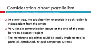 Consideration about parallelism
10
 At every step, the subalgorithm execution in each region is
independent from the others
 Very simple communication occurs at the end of the step,
between adjacent regions
 The membrane algorithm could be easily implemented in
parallel, distributed, or grid computing systems
Bioinformatics course - Laurea Magistrale in Ingegneria Informatica, Percorso di Eccellenza
 