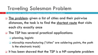 Traveling Salesman Problem
12
 The problem: given a list of cities and their pairwise
distances, the task is to find the shortest route that visits
each city exactly once
 The TSP has several practical applications:
 planning, logistic
 microchip manufacturing (“cities” are soldering points, the path
is the electronic track)
 It has been showed that the TSP is a NP-complete problem
Bioinformatics course - Laurea Magistrale in Ingegneria Informatica, Percorso di Eccellenza
 