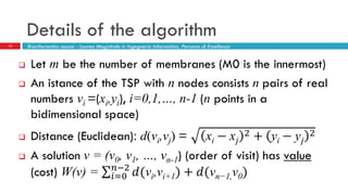 Details of the algorithm
13
 Let m be the number of membranes (M0 is the innermost)
 An istance of the TSP with n nodes consists n pairs of real
numbers vi =(xi,yi), i=0,1,…, n-1 (n points in a
bidimensional space)
 Distance (Euclidean): d(vi,vj) = xi − x𝑗
2 + yi − y𝑗
2
 A solution v = (v0, v1, …, vn-1) (order of visit) has value
(cost) W(v) = 𝑑(vi,vi+1)𝑛−2
𝑖=0 + 𝑑(vn−1,v0)
Bioinformatics course - Laurea Magistrale in Ingegneria Informatica, Percorso di Eccellenza
 