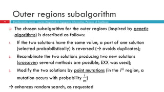 Outer regions subalgorithm
16
 The chosen subalgorithm for the outer regions (inspired by genetic
algorithms) is described as follows:
1. If the two solutions have the same value, a part of one solution
(selected probabilistically) is reversed (→ avoids duplicates);
2. Recombinate the two solutions producing two new solutions
(crossover: several methods are possible, EXX was used);
3. Modify the two solutions by point mutations (in the ith region, a
mutation occurs with probability
𝑖
𝑚
)
→ enhances random search, as requested
Bioinformatics course - Laurea Magistrale in Ingegneria Informatica, Percorso di Eccellenza
 