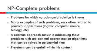 NP-Complete problems
2
 Problems for which no polynomial solution is known
 Many examples of such problems, very often related to
practical applications (logistic, computer science,
biology, etc)
 A common approach consist in addressing these
problems with sub-optimal approximation algorithms
that can be solved in polynomial time
 P-systems can be usefull within this context
Bioinformatics course - Laurea Magistrale in Ingegneria Informatica, Percorso di Eccellenza
 