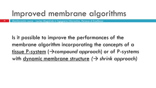 Improved membrane algorithms
25 Bioinformatics course - Laurea Magistrale in Ingegneria Informatica, Percorso di Eccellenza
Is it possible to improve the performances of the
membrane algorithm incorporating the concepts of a
tissue P-system (→compound approach) or of P-systems
with dynamic membrane structure (→ shrink approach)
 