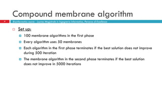 Compound membrane algorithm
27 Bioinformatics course - Laurea Magistrale in Ingegneria Informatica, Percorso di Eccellenza
 Set up:
 100 membrane algorithms in the first phase
 Every algorithm uses 50 membranes
 Each algorithm in the first phase terminates if the best solution does not improve
during 500 iteration
 The membrane algorithm in the second phase terminates if the best solution
does not improve in 5000 iterations
 