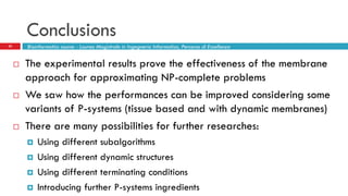 Conclusions
32 Bioinformatics course - Laurea Magistrale in Ingegneria Informatica, Percorso di Eccellenza
 The experimental results prove the effectiveness of the membrane
approach for approximating NP-complete problems
 We saw how the performances can be improved considering some
variants of P-systems (tissue based and with dynamic membranes)
 There are many possibilities for further researches:
 Using different subalgorithms
 Using different dynamic structures
 Using different terminating conditions
 Introducing further P-systems ingredients
 