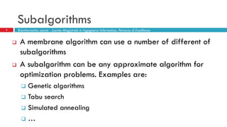 Subalgorithms
8
 A membrane algorithm can use a number of different of
subalgorithms
 A subalgorithm can be any approximate algorithm for
optimization problems. Examples are:
 Genetic algorithms
 Tabu search
 Simulated annealing
 …
Bioinformatics course - Laurea Magistrale in Ingegneria Informatica, Percorso di Eccellenza
 