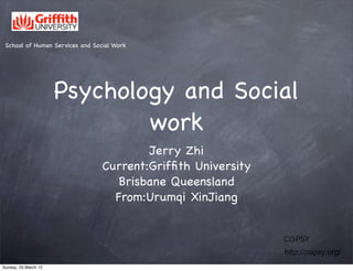 School of Human Services and Social Work




                      Psychology and Social
                              work
                                         Jerry Zhi
                                 Current:Grifﬁth University
                                    Brisbane Queensland
                                   From:Urumqi XinJiang


                                                              ＣＯＰＳＹ交流会
                                                              http://copsy.org/
Sunday, 25 March 12
 