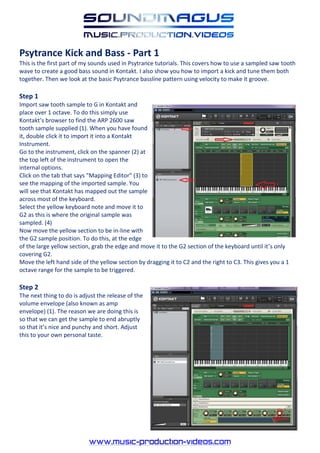 Psytrance Kick and Bass - Part 1
This is the first part of my sounds used in Psytrance tutorials. This covers how to use a sampled saw tooth
wave to create a good bass sound in Kontakt. I also show you how to import a kick and tune them both
together. Then we look at the basic Psytrance bassline pattern using velocity to make it groove.

Step 1
Import saw tooth sample to G in Kontakt and
place over 1 octave. To do this simply use
Kontakt’s browser to find the ARP 2600 saw
tooth sample supplied (1). When you have found
it, double click it to import it into a Kontakt
Instrument.
Go to the instrument, click on the spanner (2) at
the top left of the instrument to open the
internal options.
Click on the tab that says "Mapping Editor" (3) to
see the mapping of the imported sample. You
will see that Kontakt has mapped out the sample
across most of the keyboard.
Select the yellow keyboard note and move it to
G2 as this is where the original sample was
sampled. (4)
Now move the yellow section to be in-line with
the G2 sample position. To do this, at the edge
of the large yellow section, grab the edge and move it to the G2 section of the keyboard until it’s only
covering G2.
Move the left hand side of the yellow section by dragging it to C2 and the right to C3. This gives you a 1
octave range for the sample to be triggered.

Step 2
The next thing to do is adjust the release of the
volume envelope (also known as amp
envelope) (1). The reason we are doing this is
so that we can get the sample to end abruptly
so that it’s nice and punchy and short. Adjust
this to your own personal taste.
 