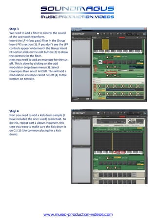 Step 3
We need to add a filter to control the sound
of the saw tooth waveform.
Insert the LP 4 (low pass) filter in the Group
Insert FX`s section (1). If you don’t see the LP4
controls appear underneath the Group Insert
FX section click on the edit button (2) to show
the controls for the filter.
Next you need to add an envelope for the cut
off. This is done by clicking on the add
modulator drop down menu (3). Select
Envelopes then select AHDSR. This will add a
modulation envelope called cut off (4) to the
bottom on Kontakt.




Step 4
Next you need to add a kick drum sample (I
have included the one I used) to Kontakt. To
do this, repeat part 1 above. However, this
time you want to make sure the kick drum is
on C1 (1) (the common placing for a kick
drum).
 