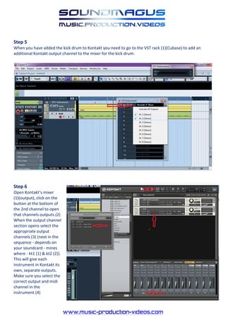 Step 5
When you have added the kick drum to Kontakt you need to go to the VST rack (1)(Cubase) to add an
additional Kontakt output channel to the mixer for the kick drum.




Step 6
Open Kontakt’s mixer
(1)(output), click on the
button at the bottom of
the 2nd channel to open
that channels outputs.(2)
When the output channel
section opens select the
appropriate output
channels (3) (next in the
sequence - depends on
your soundcard - mines
where - kt1 (1) & kt2 (2)).
This will give each
instrument in Kontakt its
own, separate outputs.
Make sure you select the
correct output and midi
channel in the
instrument.(4)
 