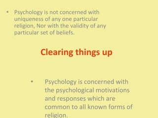 Clearing things up
• Psychology is not concerned with
uniqueness of any one particular
religion, Nor with the validity of any
particular set of beliefs.
• Psychology is concerned with
the psychological motivations
and responses which are
common to all known forms of
religion.
 