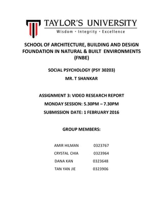 SCHOOL OF ARCHITECTURE, BUILDING AND DESIGN
FOUNDATION IN NATURAL & BUILT ENVIRONMENTS
(FNBE)
SOCIAL PSYCHOLOGY (PSY 30203)
MR. T SHANKAR
ASSIGNMENT 3: VIDEO RESEARCH REPORT
MONDAY SESSION: 5.30PM – 7.30PM
SUBMISSION DATE: 1 FEBRUARY 2016
GROUP MEMBERS:
AMIR HILMAN 0323767
CRYSTAL CHIA 0323964
DANA KAN 0323648
TAN YAN JIE 0323906
 