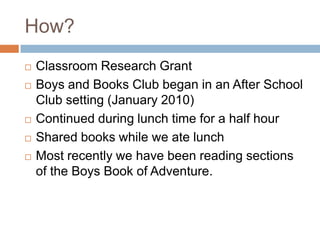 How?		Classroom Research GrantBoys and Books Club began in an After School Club setting (January 2010)Continued during lunch time for a half hourShared books while we ate lunchMost recently we have been reading sections of the Boys Book of Adventure.