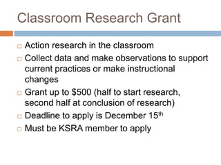 Classroom Research GrantAction research in the classroomCollect data and make observations to support current practices or make instructional changesGrant up to $500 (half to start research, second half at conclusion of research)Deadline to apply is December 15thMust be KSRA member to apply