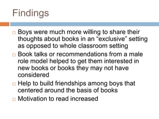 Findings	Boys were much more willing to share their thoughts about books in an “exclusive” setting as opposed to whole classroom settingBook talks or recommendations from a male role model helped to get them interested in new books or books they may not have consideredHelp to build friendships among boys that centered around the basis of booksMotivation to read increased