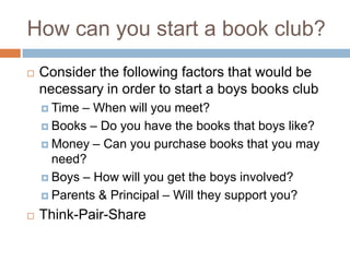 How can you start a book club?Consider the following factors that would be necessary in order to start a boys books clubTime – When will you meet?Books – Do you have the books that boys like?Money – Can you purchase books that you may need?Boys – How will you get the boys involved?Parents & Principal – Will they support you?Think-Pair-Share