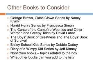 Other Books to ConsiderGeorge Brown, Class Clown Series by Nancy KrulikHorrid Henry Series by Francesca SimonThe Curse of the Campfire Weenies and Other Warped and Creepy Tales by David LubarThe Boys’ Book of Greatness and The Boys’ Book of SurvivalBailey School Kids Series by Debbie DadeyDiary of a Wimpy Kid Series by Jeff KinneyNonfiction books – topics related to the boyWhat other books can you add to the list?