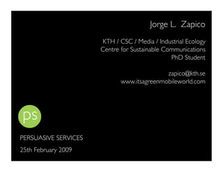 Jorge L. Zapico
                       KTH / CSC / Media / Industrial Ecology
                      Centre for Sustainable Communications
                                               PhD Student

                                            zapico@kth.se
                             www.itsagreenmobileworld.com




PERSUASIVE SERVICES
25th February 2009
 