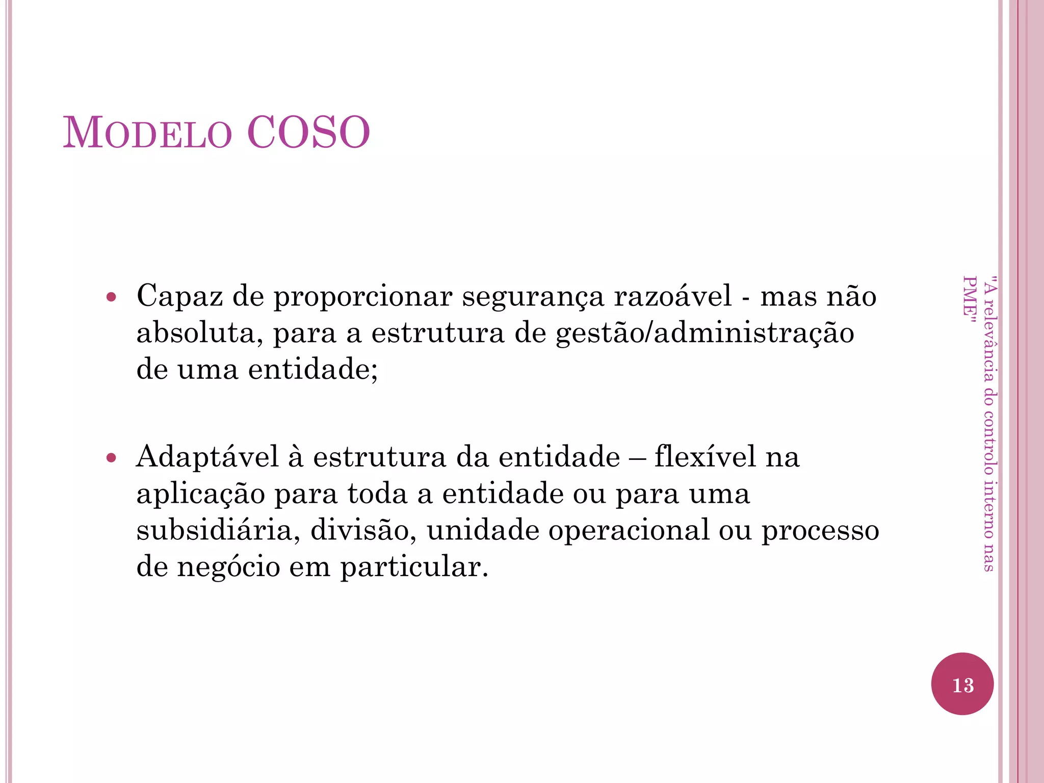 Modelo COSO
• O Controlo Interno é:
– Conduzido para atingir objetivos em uma ou mais categorias
(operacional, divulgação e conformidade);
– Um processo que consiste em tarefas e atividades contínuas
(um meio para um fim, não um fim em si mesmo);
– Realizado por pessoas – não se trata simplesmente de um
manual de políticas e procedimentos, sistemas e formulários,
mas diz respeito a pessoas e às ações que elas tomam em cada
nível da organização para realizar o controlo interno.
"A relevância do controlo interno nas PME"
 