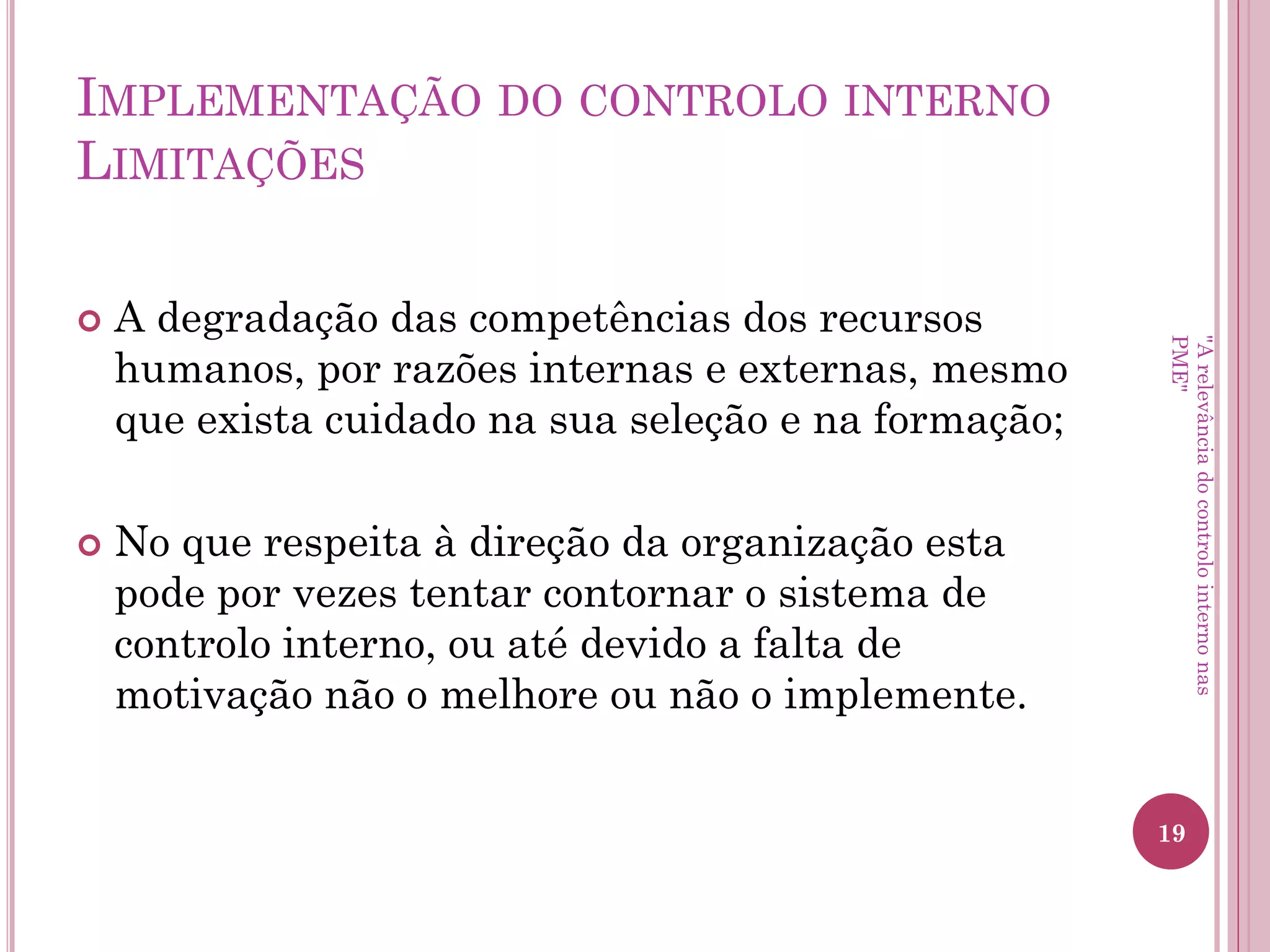 Implementação do controlo
interno Limitações
• Segregação de funções: pode evitar mas, não é
garantia de que possa existir alguma cumplicidade
entre funcionários. Este problema da segregação de
funções nem sempre é possível ser implementado
principalmente em pequenas entidades;
• Utilização dos poderes de autorização de forma
abusiva ou arbitrária.
"A relevância do controlo interno nas PME"
 