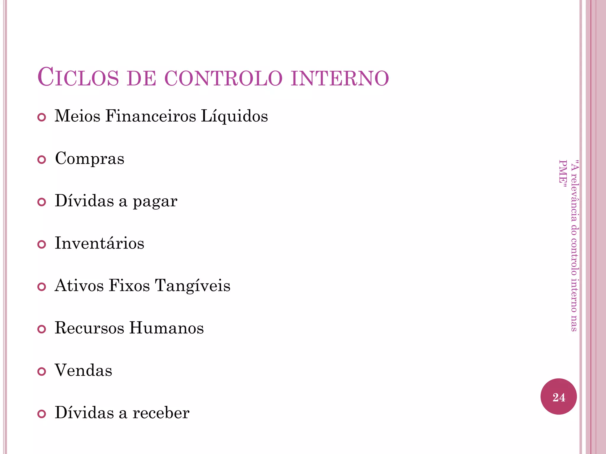 Implementação do controlo
interno Fatores de Risco
• Riscos Operacionais
– Sujeitas a práticas contabilísticas de acordo com a sua
atividade e dimensão;
– Contabilidade de custos não totalmente implementada ou
inexistente;
– Fornecem/produzem bens ou prestam serviços sujeitos a
concorrência;
– Dependem do seu rendimento para obterem financiamento.
"A relevância do controlo interno nas PME"
 