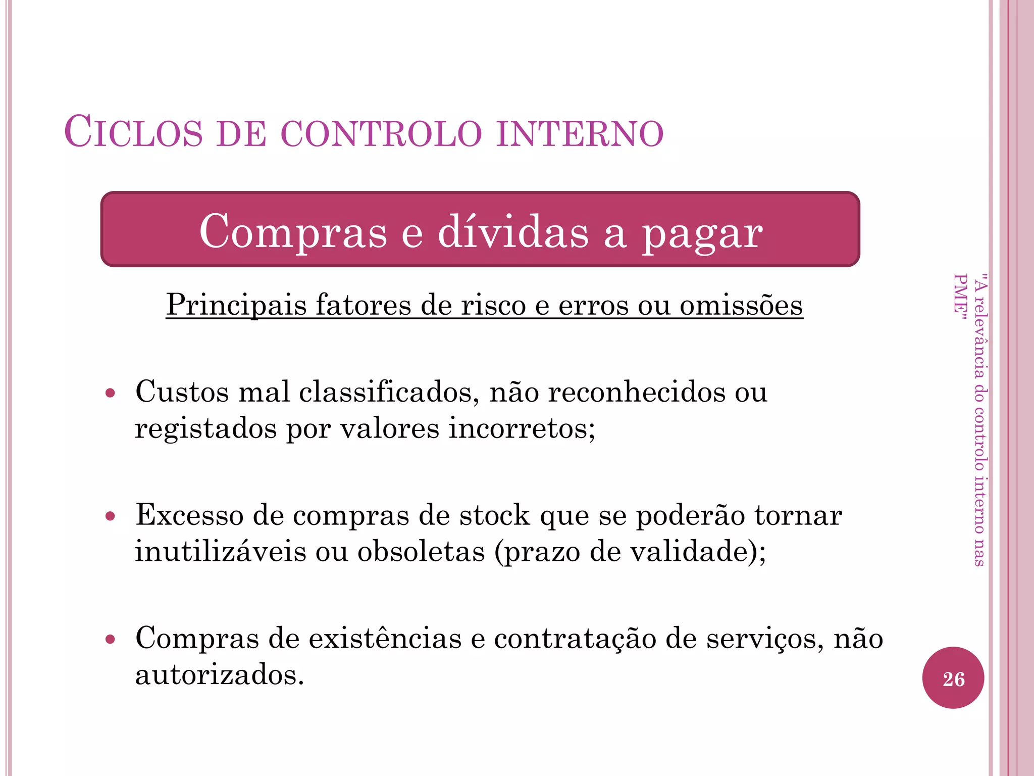 Ciclos de controlo interno
Principais fatores de risco e erros ou omissões
– Movimentos de tesouraria omissos;
– Falta/excesso de disponibilidades;
– Controlo de fundos de maneio e de caixa inadequado;
– Informação sobre recebimentos, pagamentos e saldos de
tesouraria não identificados.
Meios Financeiros Líquidos
"A relevância do controlo interno nas PME"
 