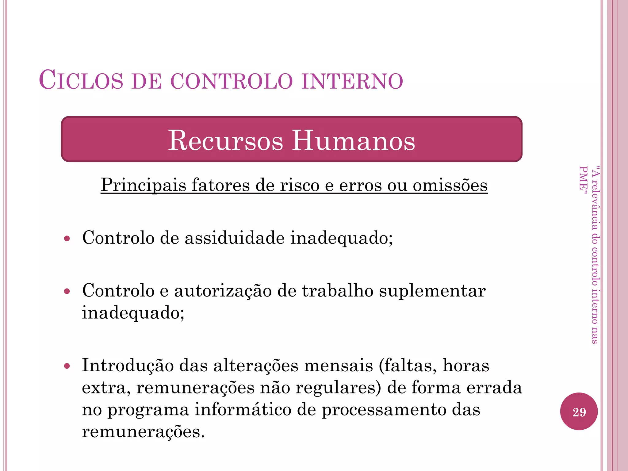Ciclos de controlo interno
Principais fatores de risco e erros ou omissões
– Adições e vendas de ativos fixos tangíveis não
registadas ou registadas por valores errados;
– Alterações na atividade que provoquem
desvalorização dos ativos;
– Atribuição de vida útil inadequada ao bem.
Ativos Fixos Tangíveis
"A relevância do controlo interno nas PME"
 