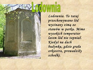 Lodownia. To tutaj przechowywano lód wycinany zimą ze stawów w parku. Mimo wysokich temperatur latem lód nie topniał. Kiedyś na dach budynku, gdzie grała orkiestra, prowadziły schodki.  Lodownia 