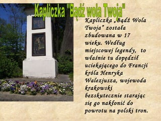 Kapliczka „Bądź Wola Twoja” została zbudowana w 17 wieku. Według miejscowej legendy,  to właśnie tu dopędził uciekającego do Francji króla Henryka Walezjusza, wojewoda krakowski bezskutecznie starając  się go nakłonić do powrotu na polski tron.   Kapliczka "Bądź wola Twoja" 
