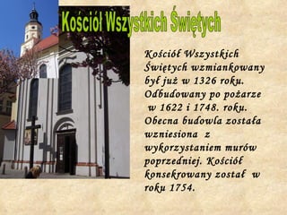 Kościół Wszystkich Świętych wzmiankowany był już w 1326 roku. Odbudowany po pożarze  w 1622 i 1748. roku. Obecna budowla została wzniesiona  z wykorzystaniem murów poprzedniej. Kościół konsekrowany został  w roku 1754.   Kościół Wszystkich Świętych 