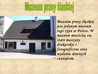 Muzeum prasy śląskiej jest jedynym muzeum tego typu w Polsce. W muzeum mieszczą się: stare maszyny drukarskie i fotograficzne oraz wydania dawnych czasopism.   Muzeum prasy ślaskiej 