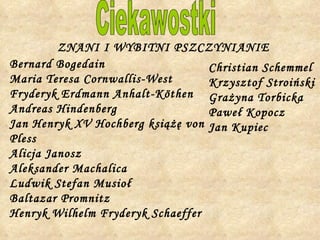 Ciekawostki Bernard Bogedain Maria Teresa Cornwallis-West Fryderyk Erdmann Anhalt-Köthen Andreas Hindenberg Jan Henryk XV Hochberg książę von Pless Alicja Janosz Aleksander Machalica Ludwik Stefan Musioł Baltazar Promnitz Henryk Wilhelm Fryderyk Schaeffer ZNANI I WYBITNI PSZCZYNIANIE Christian Schemmel Krzysztof Stroiński Grażyna Torbicka Paweł Kopocz Jan Kupiec 