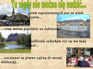 Tu nigdy nie można się nudzić... ...zimą można pojeździć na lodowisku... ...latem organizowanych jest tu wiele festynów... ...wielbiciele zabytków też się nie będą nudzić... ...zaczytani na pewno zajrzą do naszej biblioteki... 