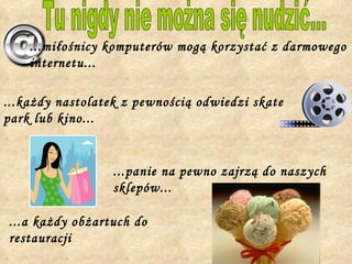 Tu nigdy nie można się nudzić... ...miłośnicy komputerów mogą korzystać z darmowego internetu... ...każdy nastolatek z pewnością odwiedzi skate park lub kino... ...panie na pewno zajrzą do naszych sklepów... ...a każdy obżartuch do restauracji 