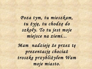 Poza tym, tu mieszkam, tu żyję, tu chodzę do szkoły. To tu jest moje miejsce na ziemi... Mam  nadzieję że przez tę prezentację chociaż troszkę przybliżyłem Wam moje miasto. 