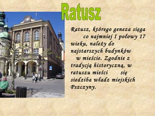 Ratusz, którego geneza sięga  co najmniej I połowy 17 wieku, należy do najstarszych budynków  w mieście. Zgodnie z tradycją historyczną, w ratuszu mieści  się siedziba władz miejskich Pszczyny.   Ratusz 