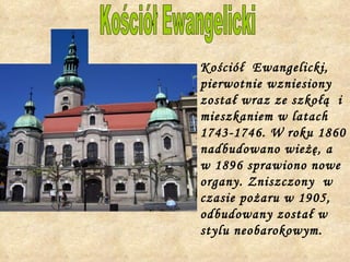 Kościół  Ewangelicki, pierwotnie wzniesiony został wraz ze szkołą  i mieszkaniem w latach 1743-1746. W roku 1860 nadbudowano wieżę, a w 1896 sprawiono nowe organy. Zniszczony  w czasie pożaru w 1905, odbudowany został w stylu neobarokowym. Kościół Ewangelicki 