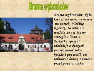 Brama wybrańców, była kiedyś jedynym wejściem  na zamek. Według legendy, to właśnie wejścia do tej bramy strzegli Eliasz  i Pistułka sprytni  złodzieje o których przypomniał sobie książę i pozwolił  im pilnować bramy zamiast przebywać w lochu.  Brama wybrańców 