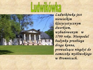 Ludwikówka jest niewielkim klasycystycznym dworkiem, wybudowanym  w 1799 roku. Nieopodal budynku przebiega droga konna, prowadząca niegdyś do zameczku myśliwskiego w Promnicach.  Ludwikówka 
