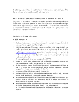 la red, sino que además hace menos útil el correo electrónico para el destinatario, que debe 
buscar en todo el contenido dónde está la parte importante. 
HACER LA VIDA MÁS AGRADABLE, ÚTIL Y PROVECHOSA EN EL ESPACIO ELECTRÓNICO 
Al igual que en la vida física de todos los días, ciertas convenciones funcionan para hacer la 
vida más fácil y agradable, como dar las gracias o pedir por favor. En este sentido, una regla 
importante es la que indica que no se debe hacer publicidad o enviar mensajes no solicitados 
al correo electrónico de otras personas (mensajes de correo basura o spam), a menos que 
ellas lo hayan pedido expresamente. 
NETIQUETTE EN DIFERENTES SERVICIOS 
CORREO ELECTRÓNICO 
 Si estás escribiendo a una persona desconocida que vive en un país de lengua diferente al 
español, utiliza en lo posible el idioma inglés. 
 Cuando tengas dudas o problemas con un determinado host, existe una persona a la que 
puedes consultar: el potmaster. El potmaster es el administrador de una o varias 
computadoras de internet. Para enviar un mail al potmaster, hazlo a 
potmaster@computadora.dominio. Por favor: cuando envíes mensajes al potmaster, sé 
amable, breve y ten paciencia. El potmaster suele estar muy ocupado y la respuesta 
puede tardar varios días. 
 No usar mayúsculas. En los correos esto equivale a ¡GRITAR! 
 Trata de no escribir líneas que contengan más de 80 caracteres, o algunas personas que 
usan otros programas pueden tener problemas para leerlas. 
 No uses acentos, ni eñes, ni símbolos raros que no estén directamente en el teclado, ya 
que en el camino que recorre tu mensaje puede ser mal ``traducidos’’ por otra 
computadora y transformarse en otro tipo de símbolos. 
 Evitar cuoteos (citas del mensaje original) innecesarios. 
 Utiliza juiciosamente la línea del tema (subject), porque usar una línea corta y concreta 
permite ubicar rápidamente el mail correcto en una larga lista. 
 Si consideras que la importancia del mensaje lo justifica, respóndelo inmediatamente con 
una línea breve de ``lo recibí’’ para que el autor sepa de su llegada, aun cuando se lo 
respondas en forma completa más tarde. 
 Ser cuidadoso al responder un mensaje. Hay direcciones (por ejemplo, las de las listas de 
correo) que si bien parecen de personas pueden ir a un grupo de gente. 
De este modo se puede enviar un mensaje que se pensaba que era privado a cientos de 
personas. 
 