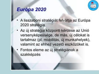Európa 2020

• A lisszaboni stratégiát felváltja az Európa
  2020 stratégia
• Az új stratégia központi kérdése az Unió
  versenyképessége, de más, új célokat is
  tartalmaz (pl. mobilitás, új munkahelyek),
  valamint az ehhez vezető eszközöket is.
• Fontos eleme az új stratégiának a
  szakképzés
 