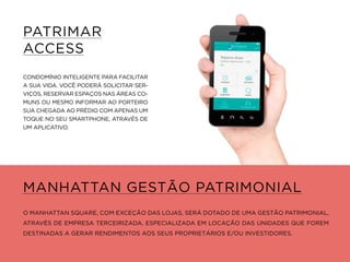 PATRIMAR
ACCESS
CONDOMÍNIO INTELIGENTE PARA FACILITAR
A SUA VIDA. VOCÊ PODERÁ SOLICITAR SER-
VIÇOS, RESERVAR ESPAÇOS NAS ÁREAS CO-
MUNS OU MESMO INFORMAR AO PORTEIRO
SUA CHEGADA AO PRÉDIO COM APENAS UM
TOQUE NO SEU SMARTPHONE, ATRAVÉS DE
UM APLICATIVO.
MANHATTAN GESTÃO PATRIMONIAL
O MANHATTAN SQUARE, COM EXCEÇÃO DAS LOJAS, SERÁ DOTADO DE UMA GESTÃO PATRIMONIAL,
ATRAVÉS DE EMPRESA TERCEIRIZADA, ESPECIALIZADA EM LOCAÇÃO DAS UNIDADES QUE FOREM
DESTINADAS A GERAR RENDIMENTOS AOS SEUS PROPRIETÁRIOS E/OU INVESTIDORES.
 